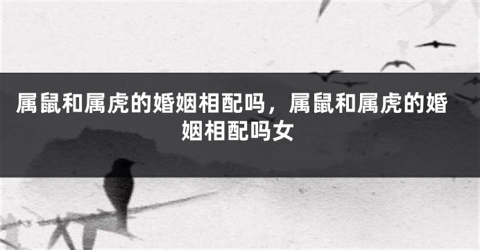 属鼠和属虎的婚姻相配吗，属鼠和属虎的婚姻相配吗女