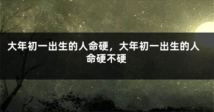 大年初一出生的人命硬，大年初一出生的人命硬不硬
