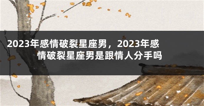 2023年感情破裂星座男，2023年感情破裂星座男是跟情人分手吗