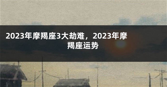 2023年摩羯座3大劫难，2023年摩羯座运势