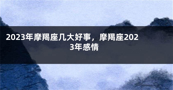 2023年摩羯座几大好事，摩羯座2023年感情