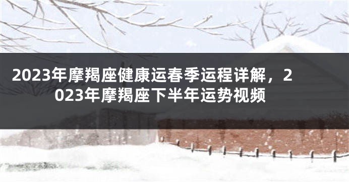 2023年摩羯座健康运春季运程详解，2023年摩羯座下半年运势视频