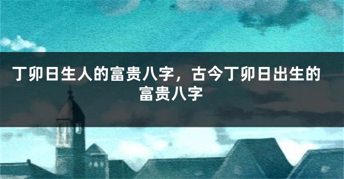 丁卯日生人的富贵八字，古今丁卯日出生的富贵八字