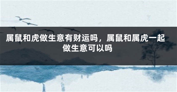 属鼠和虎做生意有财运吗，属鼠和属虎一起做生意可以吗