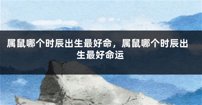 属鼠哪个时辰出生最好命，属鼠哪个时辰出生最好命运