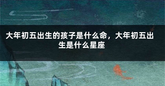 大年初五出生的孩子是什么命，大年初五出生是什么星座