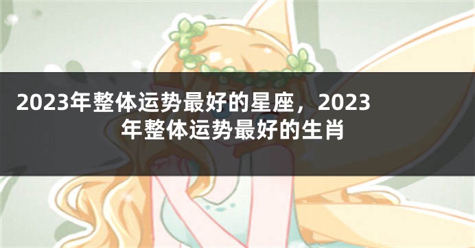 2023年整体运势最好的星座，2023年整体运势最好的生肖