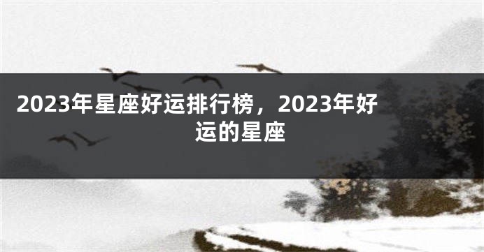 2023年星座好运排行榜，2023年好运的星座