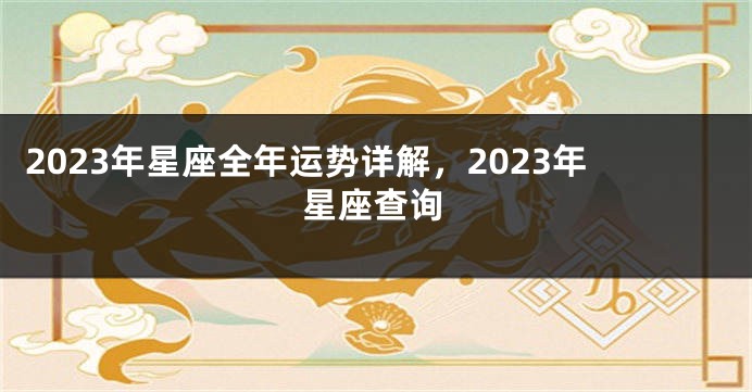 2023年星座全年运势详解，2023年星座查询
