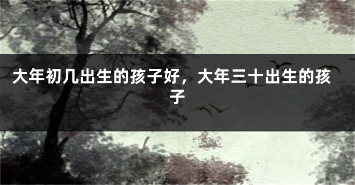 大年初几出生的孩子好，大年三十出生的孩子