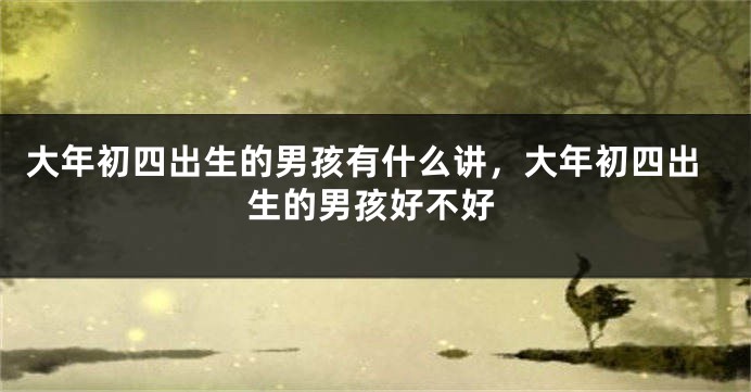 大年初四出生的男孩有什么讲，大年初四出生的男孩好不好