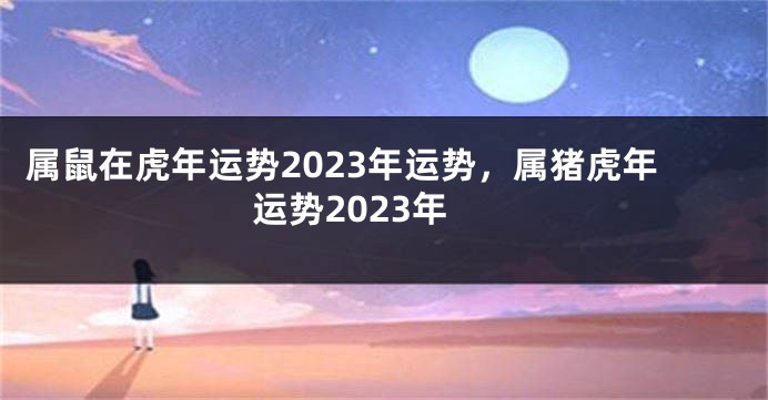 属鼠在虎年运势2023年运势，属猪虎年运势2023年