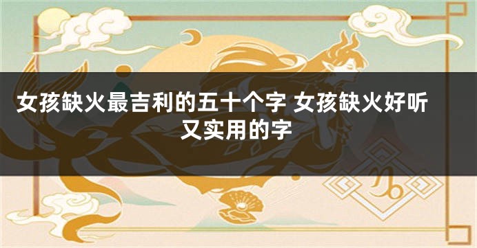 女孩缺火最吉利的五十个字 女孩缺火好听又实用的字