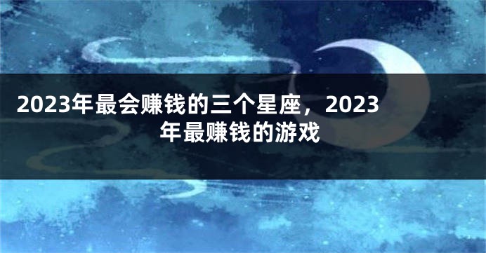 2023年最会赚钱的三个星座，2023年最赚钱的游戏