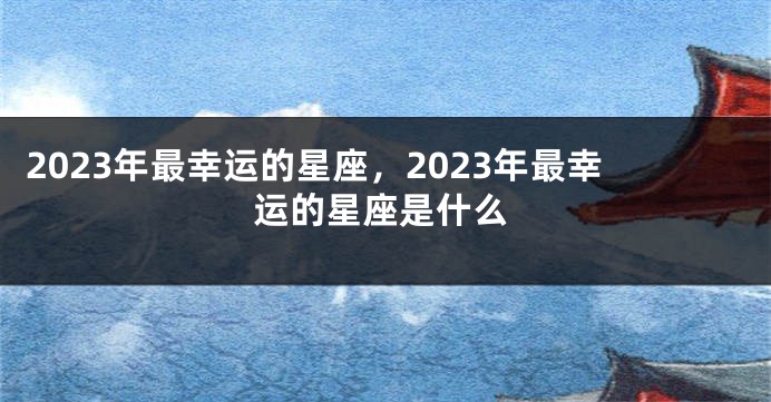 2023年最幸运的星座，2023年最幸运的星座是什么