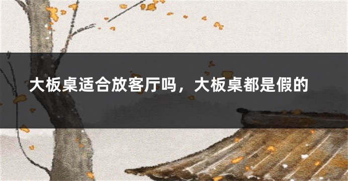大板桌适合放客厅吗,大板桌都是假的