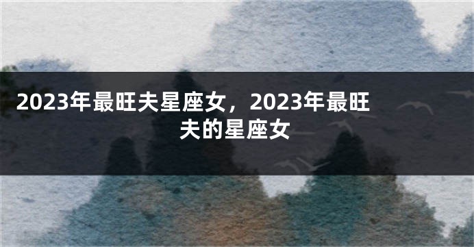 2023年最旺夫星座女，2023年最旺夫的星座女
