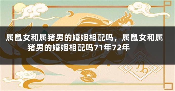 属鼠女和属猪男的婚姻相配吗，属鼠女和属猪男的婚姻相配吗71年72年