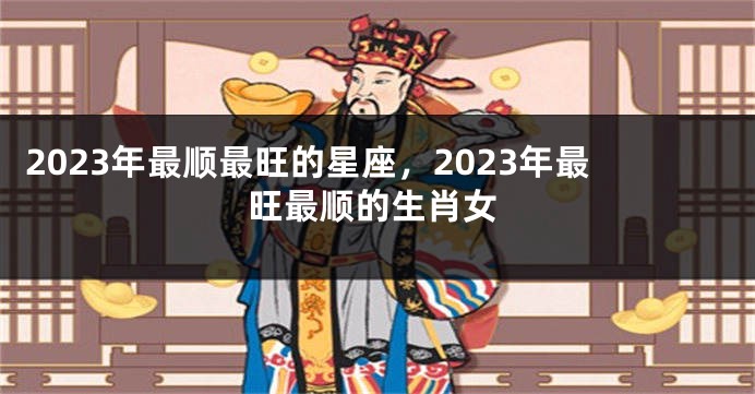 2023年最顺最旺的星座，2023年最旺最顺的生肖女