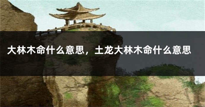 大林木命什么意思，土龙大林木命什么意思