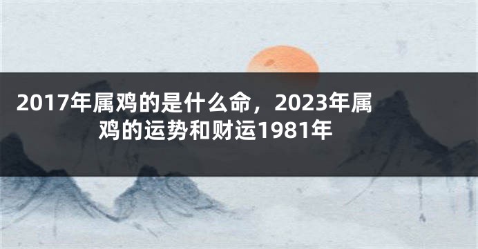 2017年属鸡的是什么命，2023年属鸡的运势和财运1981年