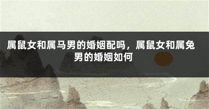 属鼠女和属马男的婚姻配吗，属鼠女和属兔男的婚姻如何