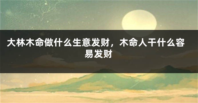 大林木命做什么生意发财，木命人干什么容易发财