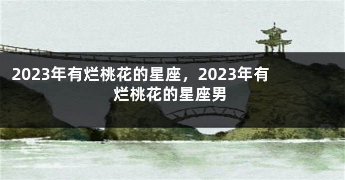 2023年有烂桃花的星座，2023年有烂桃花的星座男