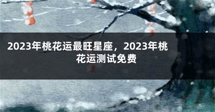 2023年桃花运最旺星座，2023年桃花运测试免费