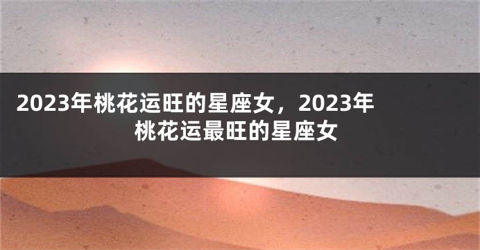 2023年桃花运旺的星座女，2023年桃花运最旺的星座女