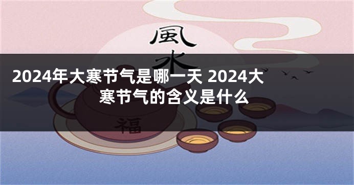 2024年大寒节气是哪一天 2024大寒节气的含义是什么