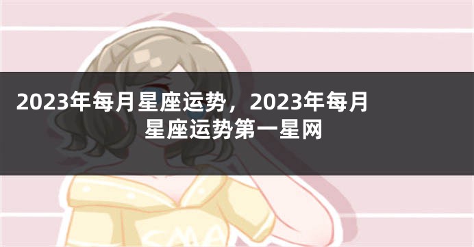 2023年每月星座运势，2023年每月星座运势第一星网