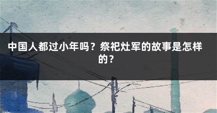 中国人都过小年吗？祭祀灶军的故事是怎样的？