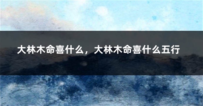 大林木命喜什么，大林木命喜什么五行