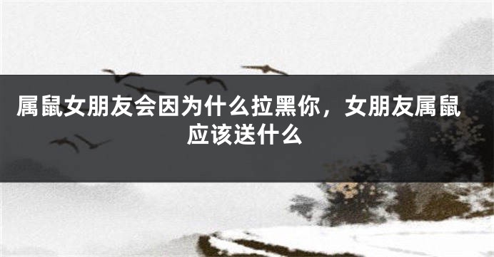 属鼠女朋友会因为什么拉黑你，女朋友属鼠应该送什么