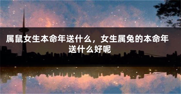 属鼠女生本命年送什么，女生属兔的本命年送什么好呢
