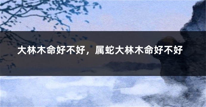 大林木命好不好，属蛇大林木命好不好