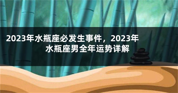 2023年水瓶座必发生事件，2023年水瓶座男全年运势详解