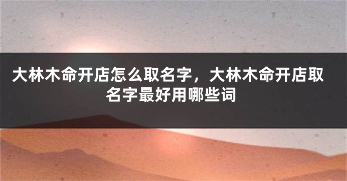 大林木命开店怎么取名字，大林木命开店取名字最好用哪些词