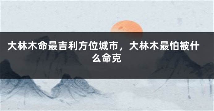 大林木命最吉利方位城市，大林木最怕被什么命克
