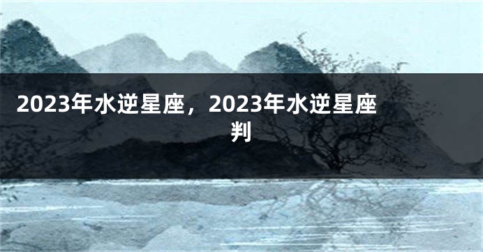 2023年水逆星座，2023年水逆星座判
