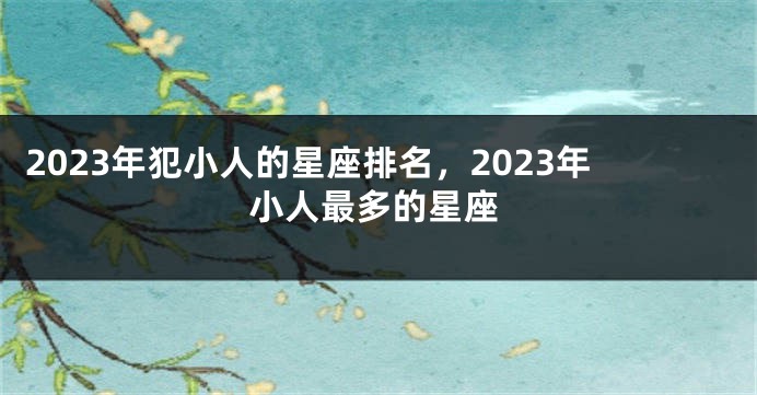 2023年犯小人的星座排名，2023年小人最多的星座