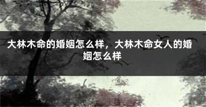 大林木命的婚姻怎么样，大林木命女人的婚姻怎么样