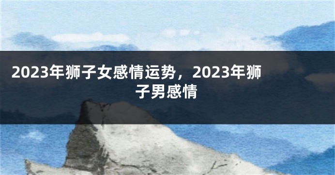 2023年狮子女感情运势，2023年狮子男感情