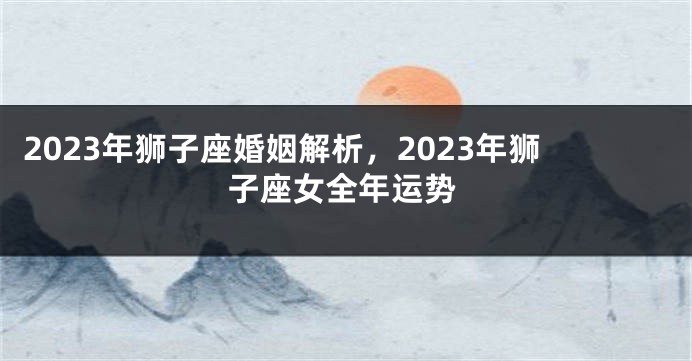 2023年狮子座婚姻解析，2023年狮子座女全年运势