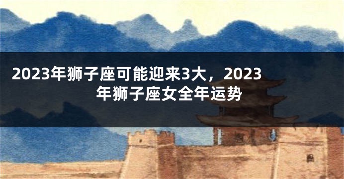 2023年狮子座可能迎来3大，2023年狮子座女全年运势