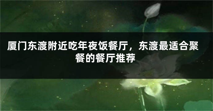厦门东渡附近吃年夜饭餐厅，东渡最适合聚餐的餐厅推荐