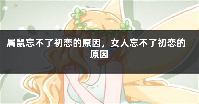 属鼠忘不了初恋的原因，女人忘不了初恋的原因