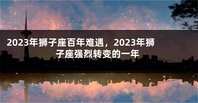 2023年狮子座百年难遇，2023年狮子座强烈转变的一年