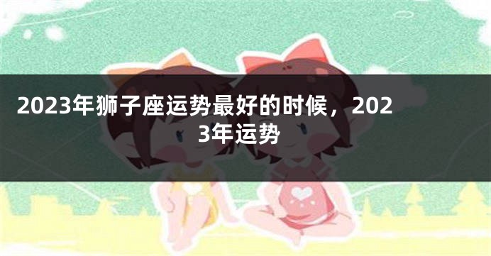 2023年狮子座运势最好的时候，2023年运势